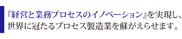 『経営と業務プロセスのイノベーション』を実現し、世界に冠たるプロセス製造業を蘇がえらせます。