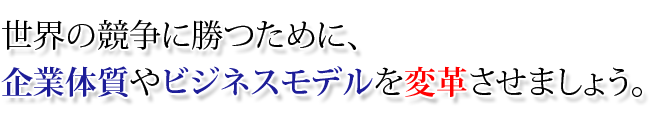 世界の競争に勝つために企業体質やビジネスモデルを変貌・変革をさせましょう